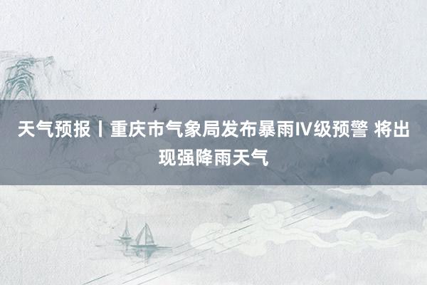 天气预报丨重庆市气象局发布暴雨Ⅳ级预警 将出现强降雨天气
