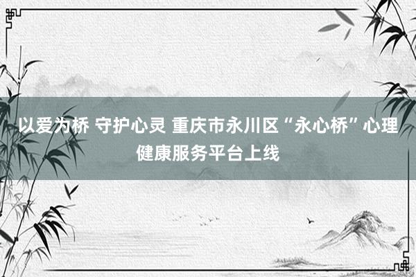 以爱为桥 守护心灵 重庆市永川区“永心桥”心理健康服务平台上线