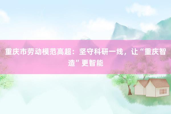 重庆市劳动模范高超：坚守科研一线，让“重庆智造”更智能
