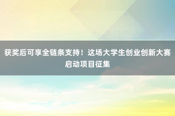获奖后可享全链条支持！这场大学生创业创新大赛启动项目征集