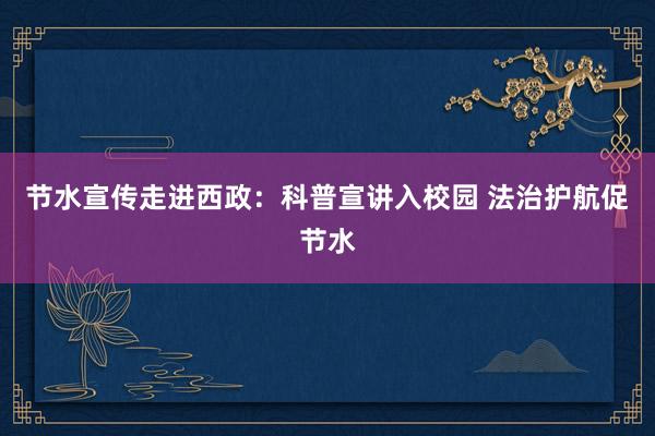 节水宣传走进西政：科普宣讲入校园 法治护航促节水