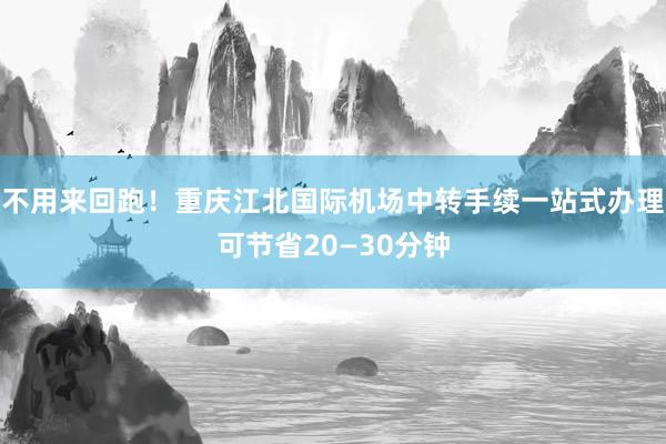 不用来回跑！重庆江北国际机场中转手续一站式办理可节省20—30分钟