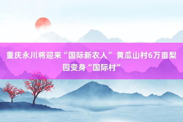 重庆永川将迎来“国际新农人” 黄瓜山村6万亩梨园变身“国际村”