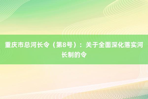 重庆市总河长令（第8号）：关于全面深化落实河长制的令